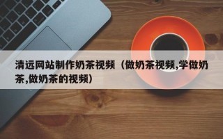 永州清远网站制作奶茶视频（做奶茶视频,学做奶茶,做奶茶的视频）