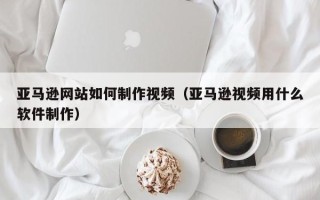 永州亚马逊网站如何制作视频（亚马逊视频用什么软件制作）