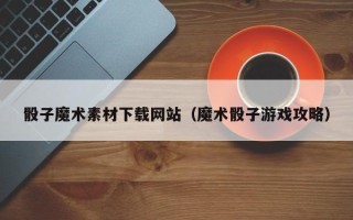 永州骰子魔术素材下载网站（魔术骰子游戏攻略）